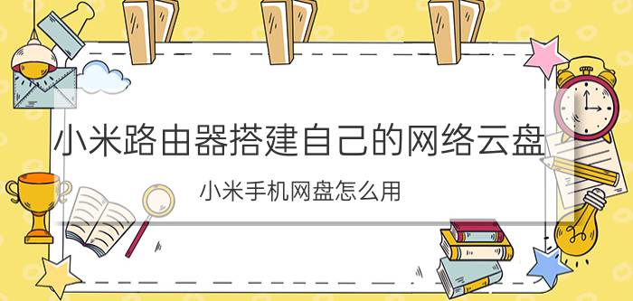 小米路由器搭建自己的网络云盘 小米手机网盘怎么用？